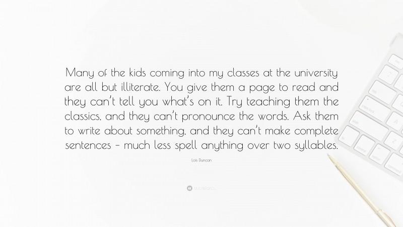 Lois Duncan Quote: “Many of the kids coming into my classes at the university are all but illiterate. You give them a page to read and they can’t tell you what’s on it. Try teaching them the classics, and they can’t pronounce the words. Ask them to write about something, and they can’t make complete sentences – much less spell anything over two syllables.”