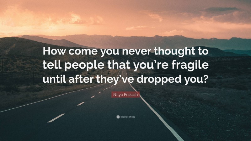 Nitya Prakash Quote: “How come you never thought to tell people that you’re fragile until after they’ve dropped you?”