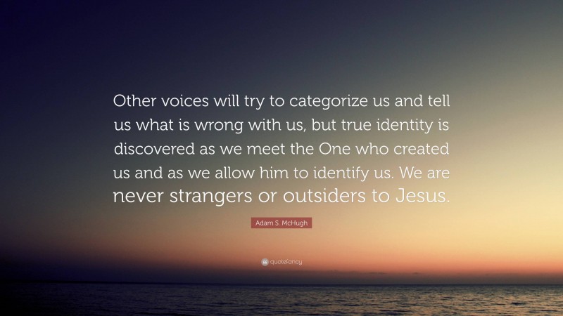 Adam S. McHugh Quote: “Other voices will try to categorize us and tell us what is wrong with us, but true identity is discovered as we meet the One who created us and as we allow him to identify us. We are never strangers or outsiders to Jesus.”