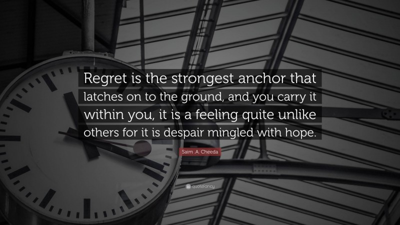Saim .A. Cheeda Quote: “Regret is the strongest anchor that latches on to the ground, and you carry it within you, it is a feeling quite unlike others for it is despair mingled with hope.”