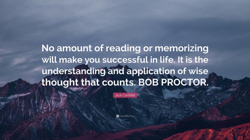 Jack Canfield Quote: “No amount of reading or memorizing will make you successful in life. It is the understanding and application of wise thought that counts. BOB PROCTOR.”