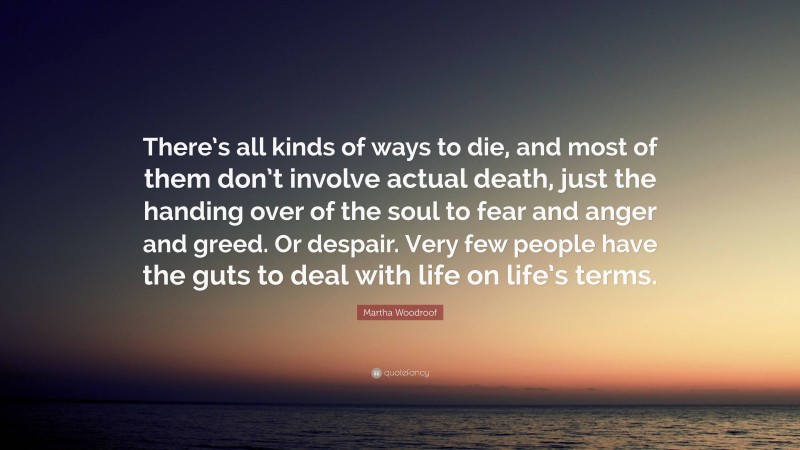 Martha Woodroof Quote: “There’s all kinds of ways to die, and most of them don’t involve actual death, just the handing over of the soul to fear and anger and greed. Or despair. Very few people have the guts to deal with life on life’s terms.”