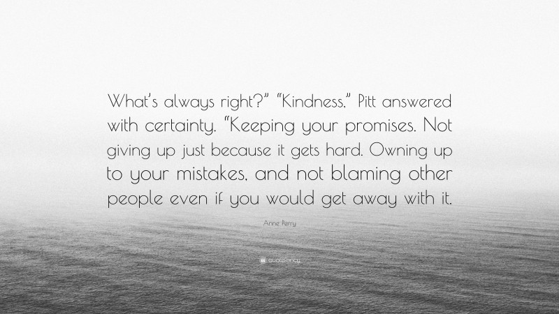 Anne Perry Quote: “What’s always right?” “Kindness,” Pitt answered with certainty. “Keeping your promises. Not giving up just because it gets hard. Owning up to your mistakes, and not blaming other people even if you would get away with it.”
