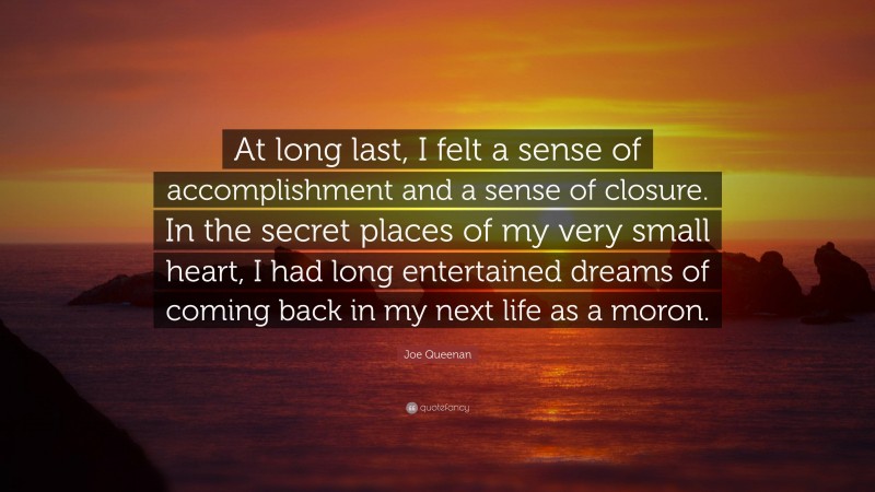 Joe Queenan Quote: “At long last, I felt a sense of accomplishment and a sense of closure. In the secret places of my very small heart, I had long entertained dreams of coming back in my next life as a moron.”