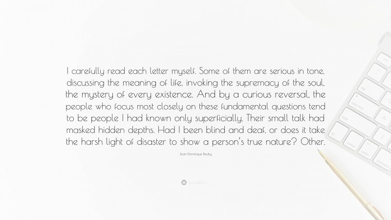 Jean-Dominique Bauby Quote: “I carefully read each letter myself. Some of them are serious in tone, discussing the meaning of life, invoking the supremacy of the soul, the mystery of every existence. And by a curious reversal, the people who focus most closely on these fundamental questions tend to be people I had known only superficially. Their small talk had masked hidden depths. Had I been blind and deaf, or does it take the harsh light of disaster to show a person’s true nature? Other.”