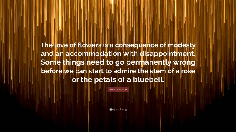Alain de Botton Quote: “The love of flowers is a consequence of modesty and an accommodation with disappointment. Some things need to go permanently wrong before we can start to admire the stem of a rose or the petals of a bluebell.”