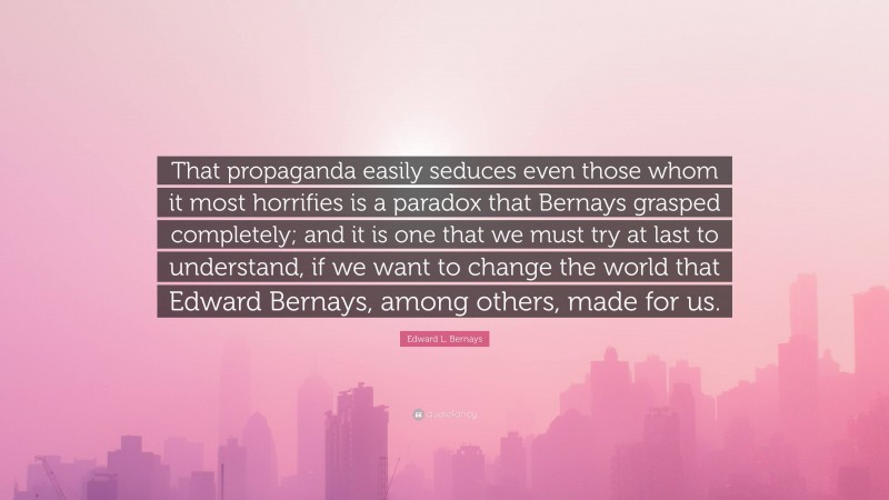 Edward L. Bernays Quote: “That propaganda easily seduces even those whom it most horrifies is a paradox that Bernays grasped completely; and it is one that we must try at last to understand, if we want to change the world that Edward Bernays, among others, made for us.”