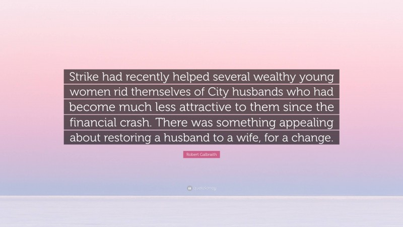 Robert Galbraith Quote: “Strike had recently helped several wealthy young women rid themselves of City husbands who had become much less attractive to them since the financial crash. There was something appealing about restoring a husband to a wife, for a change.”