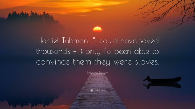 Rebecca Traister Quote: “Harriet Tubman: “I could have saved thousands – if only I’d been able to convince them they were slaves.”