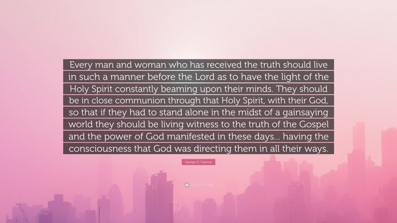 George Q. Cannon Quote: “Every man and woman who has received the truth should live in such a manner before the Lord as to have the light of the Holy Spirit constantly beaming upon their minds. They should be in close communion through that Holy Spirit, with their God, so that if they had to stand alone in the midst of a gainsaying world they should be living witness to the truth of the Gospel and the power of God manifested in these days... having the consciousness that God was directing them in all their ways.”