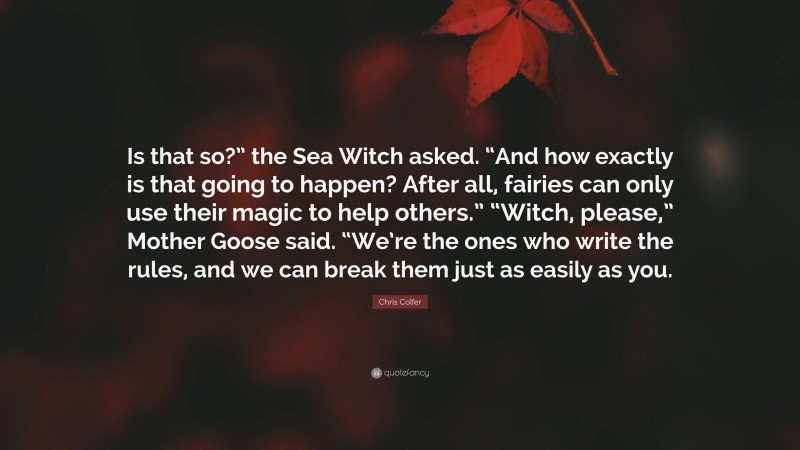 Chris Colfer Quote: “Is that so?” the Sea Witch asked. “And how exactly is that going to happen? After all, fairies can only use their magic to help others.” “Witch, please,” Mother Goose said. “We’re the ones who write the rules, and we can break them just as easily as you.”