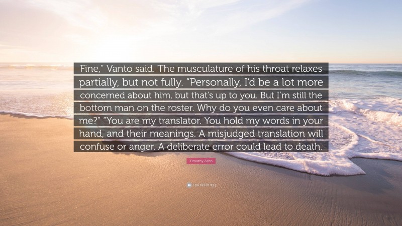 Timothy Zahn Quote: “Fine,” Vanto said. The musculature of his throat relaxes partially, but not fully. “Personally, I’d be a lot more concerned about him, but that’s up to you. But I’m still the bottom man on the roster. Why do you even care about me?” “You are my translator. You hold my words in your hand, and their meanings. A misjudged translation will confuse or anger. A deliberate error could lead to death.”