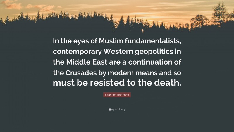 Graham Hancock Quote: “In the eyes of Muslim fundamentalists, contemporary Western geopolitics in the Middle East are a continuation of the Crusades by modern means and so must be resisted to the death.”