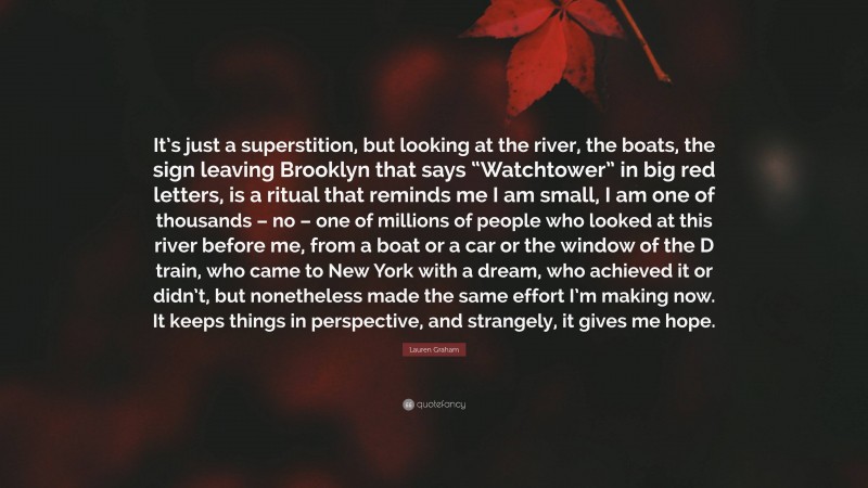 Lauren Graham Quote: “It’s just a superstition, but looking at the river, the boats, the sign leaving Brooklyn that says “Watchtower” in big red letters, is a ritual that reminds me I am small, I am one of thousands – no – one of millions of people who looked at this river before me, from a boat or a car or the window of the D train, who came to New York with a dream, who achieved it or didn’t, but nonetheless made the same effort I’m making now. It keeps things in perspective, and strangely, it gives me hope.”