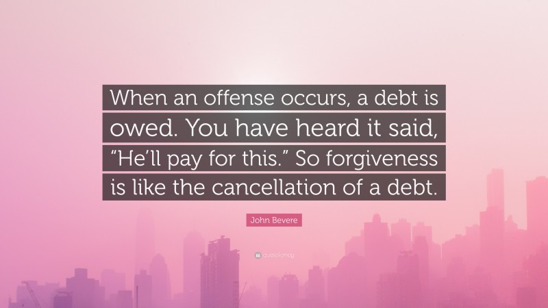 John Bevere Quote: “When an offense occurs, a debt is owed. You have heard it said, “He’ll pay for this.” So forgiveness is like the cancellation of a debt.”