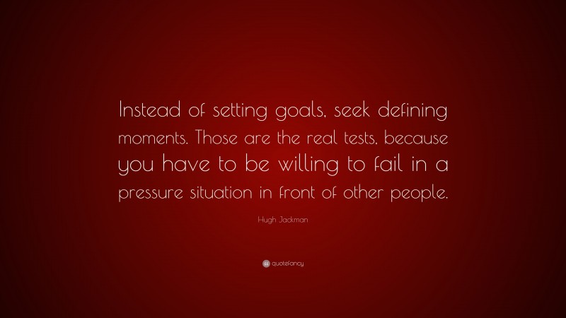 Hugh Jackman Quote: “Instead of setting goals, seek defining moments. Those are the real tests, because you have to be willing to fail in a pressure situation in front of other people.”
