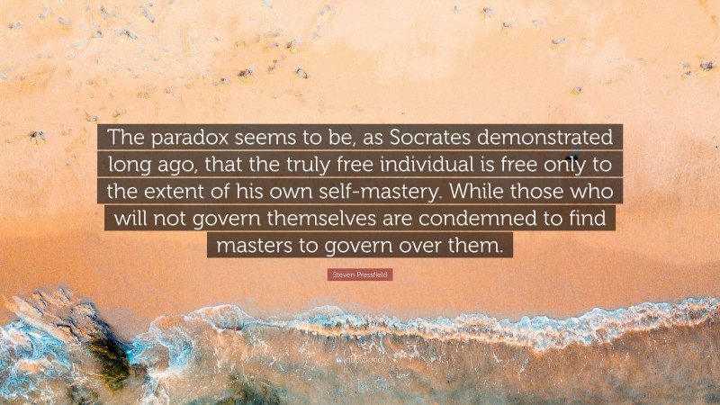 Steven Pressfield Quote: “The paradox seems to be, as Socrates demonstrated long ago, that the truly free individual is free only to the extent of his own self-mastery. While those who will not govern themselves are condemned to find masters to govern over them.”