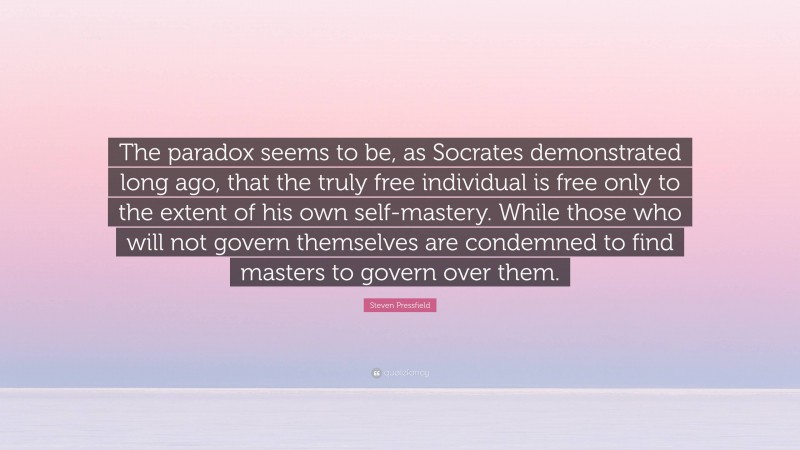 Steven Pressfield Quote: “The paradox seems to be, as Socrates demonstrated long ago, that the truly free individual is free only to the extent of his own self-mastery. While those who will not govern themselves are condemned to find masters to govern over them.”