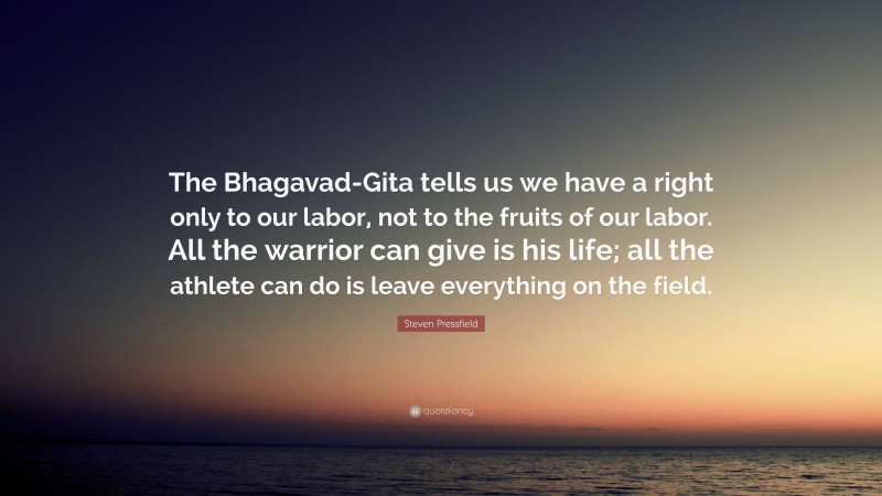 Steven Pressfield Quote: “The Bhagavad-Gita tells us we have a right only to our labor, not to the fruits of our labor. All the warrior can give is his life; all the athlete can do is leave everything on the field.”