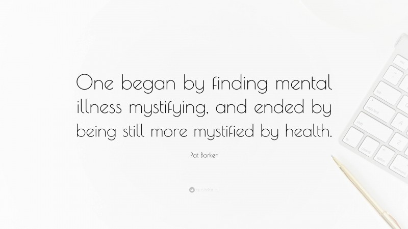 Pat Barker Quote: “One began by finding mental illness mystifying, and ended by being still more mystified by health.”