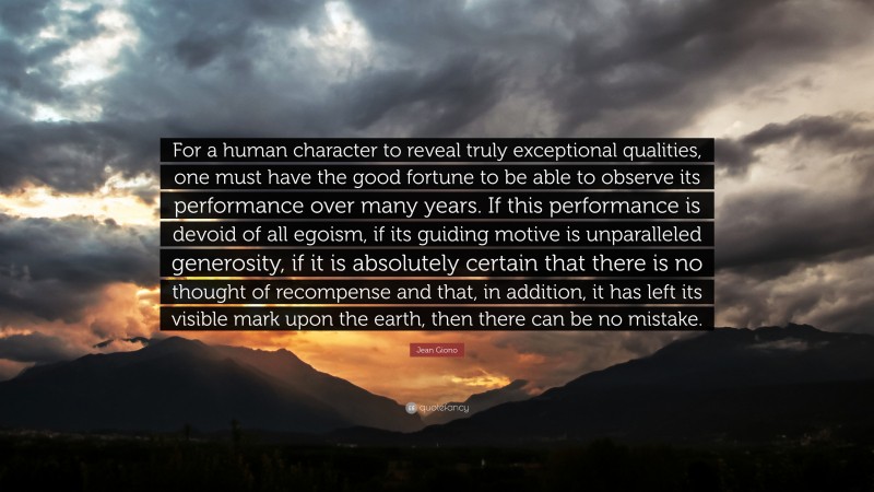 Jean Giono Quote: “For a human character to reveal truly exceptional qualities, one must have the good fortune to be able to observe its performance over many years. If this performance is devoid of all egoism, if its guiding motive is unparalleled generosity, if it is absolutely certain that there is no thought of recompense and that, in addition, it has left its visible mark upon the earth, then there can be no mistake.”