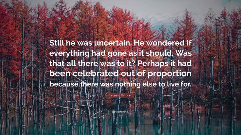 Leonard Gardner Quote: “Still he was uncertain. He wondered if everything had gone as it should. Was that all there was to it? Perhaps it had been celebrated out of proportion because there was nothing else to live for.”