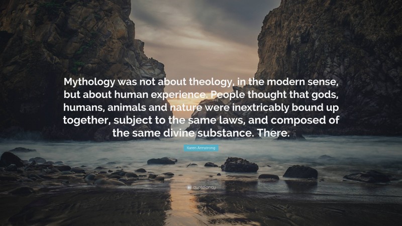 Karen Armstrong Quote: “Mythology was not about theology, in the modern sense, but about human experience. People thought that gods, humans, animals and nature were inextricably bound up together, subject to the same laws, and composed of the same divine substance. There.”