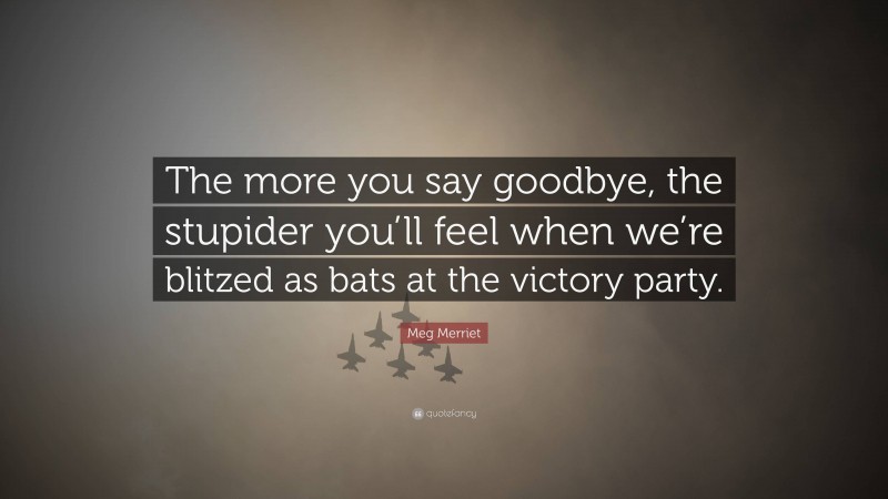 Meg Merriet Quote: “The more you say goodbye, the stupider you’ll feel when we’re blitzed as bats at the victory party.”