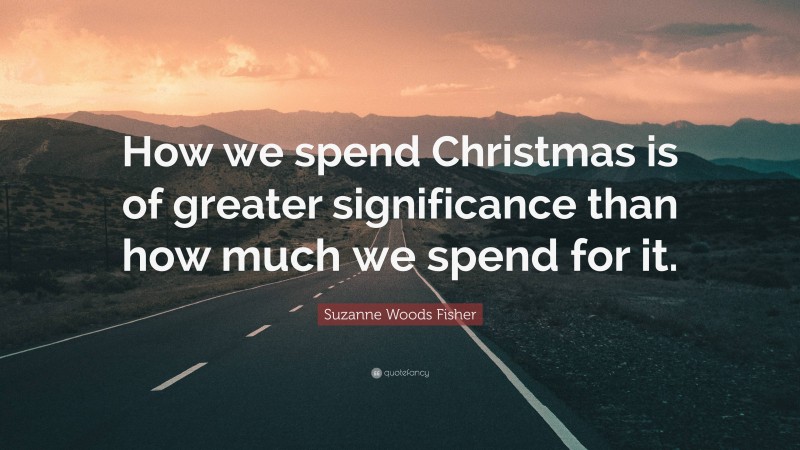 Suzanne Woods Fisher Quote: “How we spend Christmas is of greater significance than how much we spend for it.”