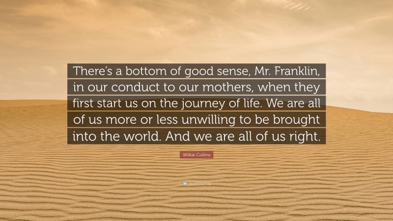 Wilkie Collins Quote: “There’s a bottom of good sense, Mr. Franklin, in our conduct to our mothers, when they first start us on the journey of life. We are all of us more or less unwilling to be brought into the world. And we are all of us right.”