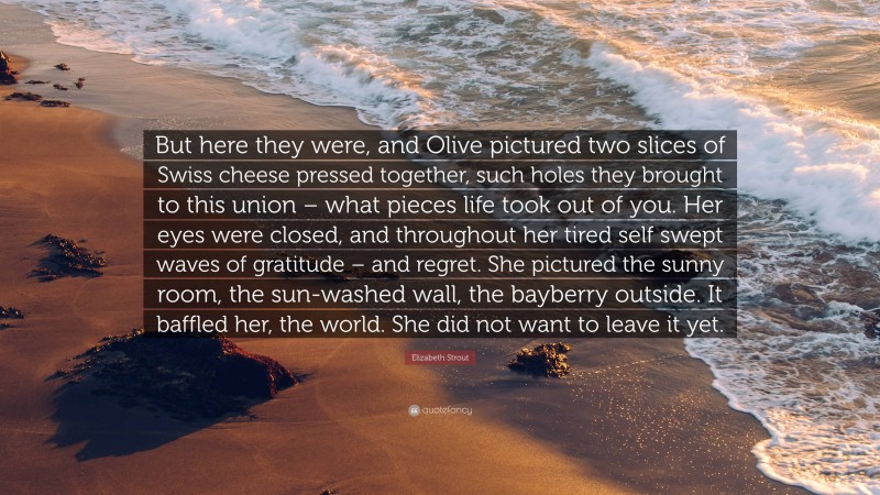 Elizabeth Strout Quote: “But here they were, and Olive pictured two slices of Swiss cheese pressed together, such holes they brought to this union – what pieces life took out of you. Her eyes were closed, and throughout her tired self swept waves of gratitude – and regret. She pictured the sunny room, the sun-washed wall, the bayberry outside. It baffled her, the world. She did not want to leave it yet.”