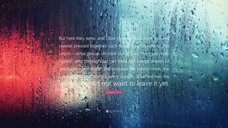 Elizabeth Strout Quote: “But here they were, and Olive pictured two slices of Swiss cheese pressed together, such holes they brought to this union – what pieces life took out of you. Her eyes were closed, and throughout her tired self swept waves of gratitude – and regret. She pictured the sunny room, the sun-washed wall, the bayberry outside. It baffled her, the world. She did not want to leave it yet.”