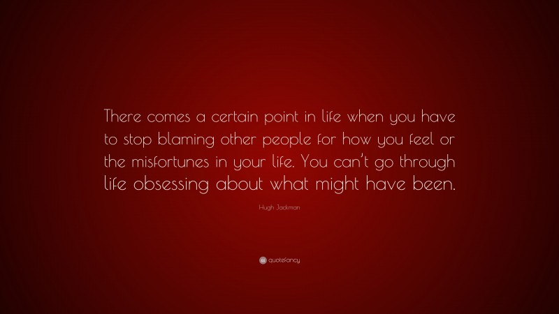 Hugh Jackman Quote: “There comes a certain point in life when you have to stop blaming other people for how you feel or the misfortunes in your life. You can’t go through life obsessing about what might have been.”