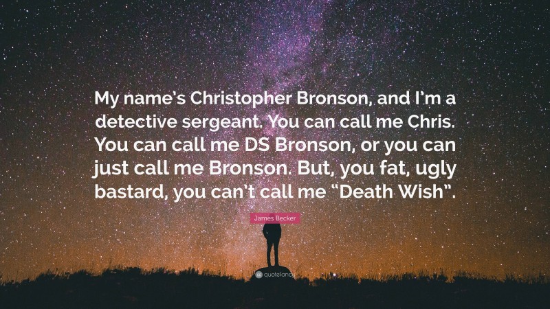James Becker Quote: “My name’s Christopher Bronson, and I’m a detective sergeant. You can call me Chris. You can call me DS Bronson, or you can just call me Bronson. But, you fat, ugly bastard, you can’t call me “Death Wish”.”
