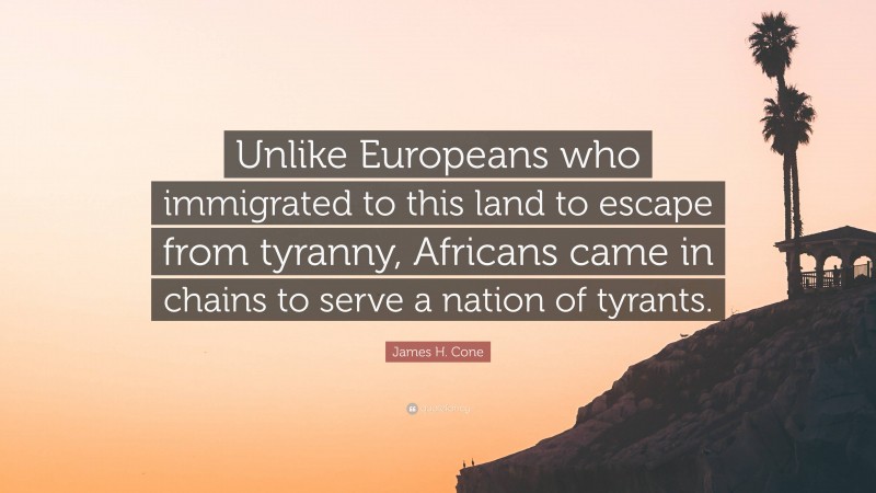 James H. Cone Quote: “Unlike Europeans who immigrated to this land to escape from tyranny, Africans came in chains to serve a nation of tyrants.”