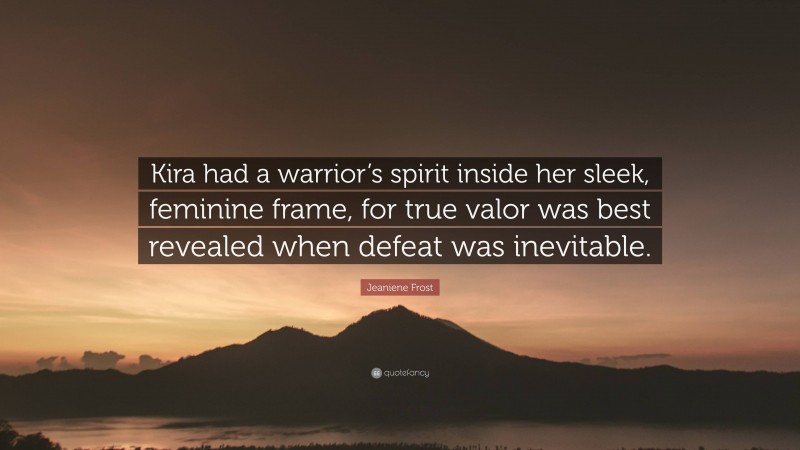 Jeaniene Frost Quote: “Kira had a warrior’s spirit inside her sleek, feminine frame, for true valor was best revealed when defeat was inevitable.”