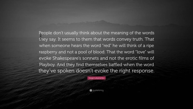 Sergei Lukyanenko Quote: “People don’t usually think about the meaning of the words they say. It seems to them that words convey truth. That when someone hears the word “red” he will think of a ripe raspberry and not a pool of blood. That the word “love” will evoke Shakespeare’s sonnets and not the erotic films of Playboy. And they find themselves baffled when the word they’ve spoken doesn’t evoke the right response.”