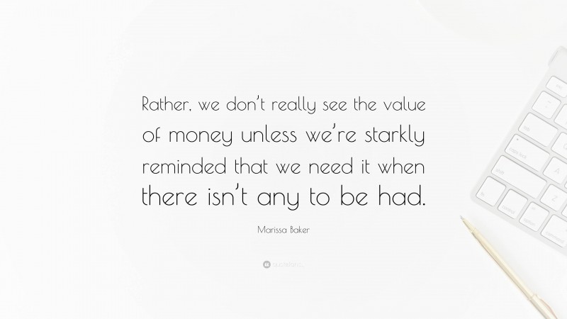 Marissa Baker Quote: “Rather, we don’t really see the value of money unless we’re starkly reminded that we need it when there isn’t any to be had.”