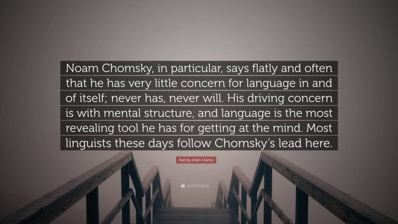 Randy Allen Harris Quote: “Noam Chomsky, in particular, says flatly and often that he has very little concern for language in and of itself; never has, never will. His driving concern is with mental structure, and language is the most revealing tool he has for getting at the mind. Most linguists these days follow Chomsky’s lead here.”