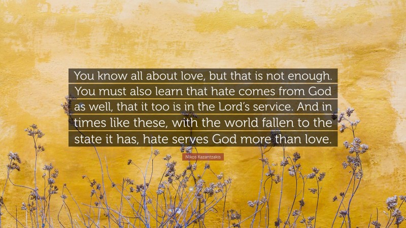 Nikos Kazantzakis Quote: “You know all about love, but that is not enough. You must also learn that hate comes from God as well, that it too is in the Lord’s service. And in times like these, with the world fallen to the state it has, hate serves God more than love.”