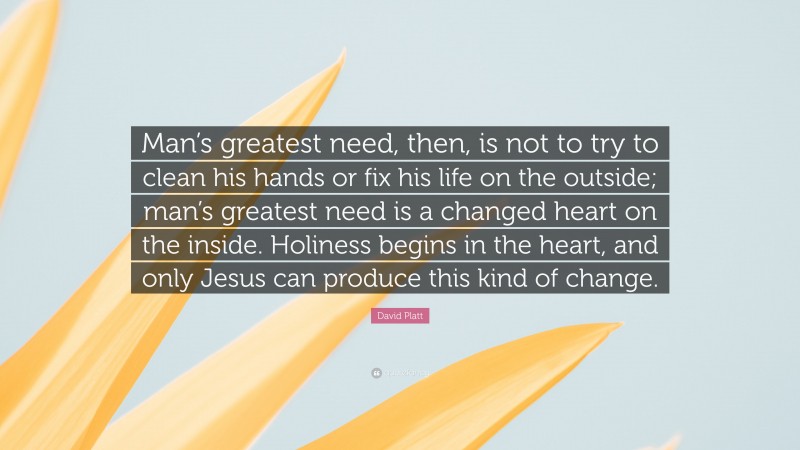 David Platt Quote: “Man’s greatest need, then, is not to try to clean his hands or fix his life on the outside; man’s greatest need is a changed heart on the inside. Holiness begins in the heart, and only Jesus can produce this kind of change.”