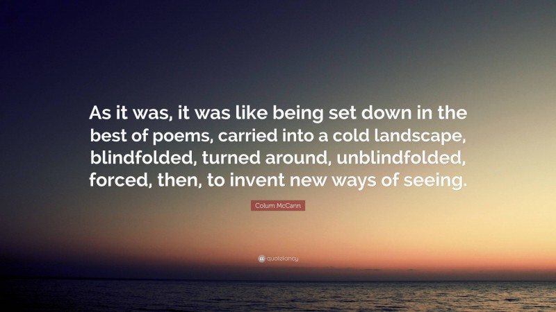 Colum McCann Quote: “As it was, it was like being set down in the best of poems, carried into a cold landscape, blindfolded, turned around, unblindfolded, forced, then, to invent new ways of seeing.”