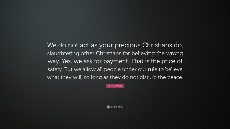 Kiersten White Quote: “We do not act as your precious Christians do, slaughtering other Christians for believing the wrong way. Yes, we ask for payment. That is the price of safety. But we allow all people under our rule to believe what they will, so long as they do not disturb the peace.”