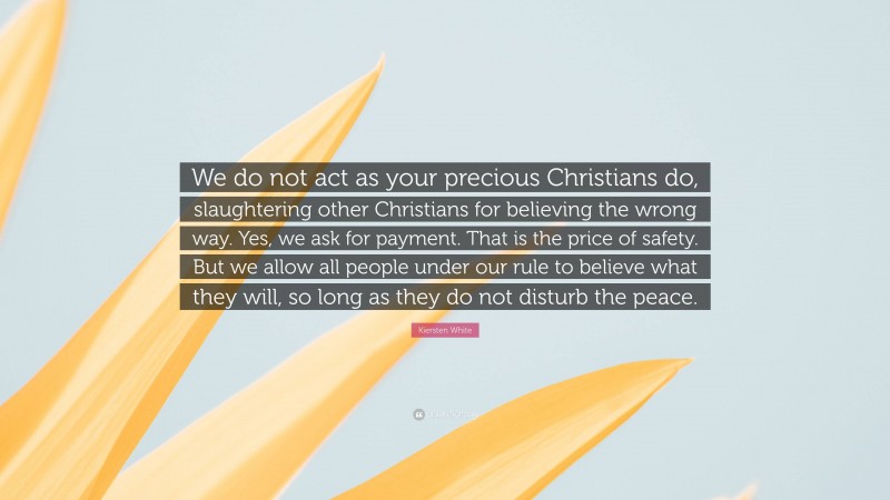 Kiersten White Quote: “We do not act as your precious Christians do, slaughtering other Christians for believing the wrong way. Yes, we ask for payment. That is the price of safety. But we allow all people under our rule to believe what they will, so long as they do not disturb the peace.”