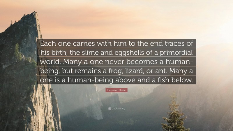 Hermann Hesse Quote: “Each one carries with him to the end traces of his birth, the slime and eggshells of a primordial world. Many a one never becomes a human-being, but remains a frog, lizard, or ant. Many a one is a human-being above and a fish below.”