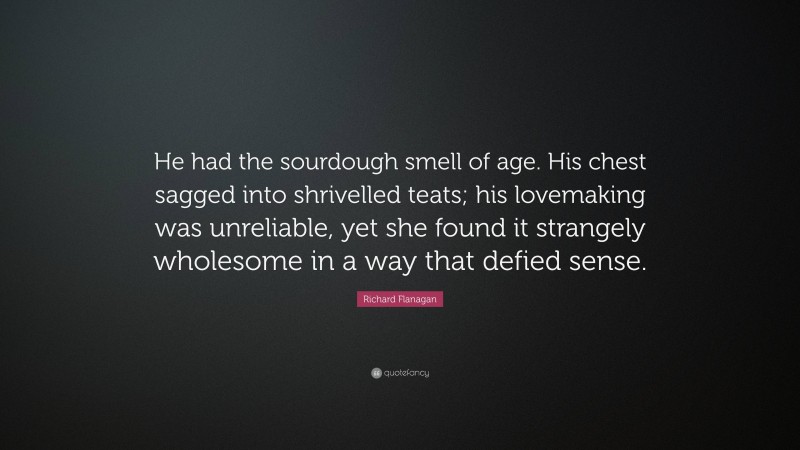 Richard Flanagan Quote: “He had the sourdough smell of age. His chest sagged into shrivelled teats; his lovemaking was unreliable, yet she found it strangely wholesome in a way that defied sense.”
