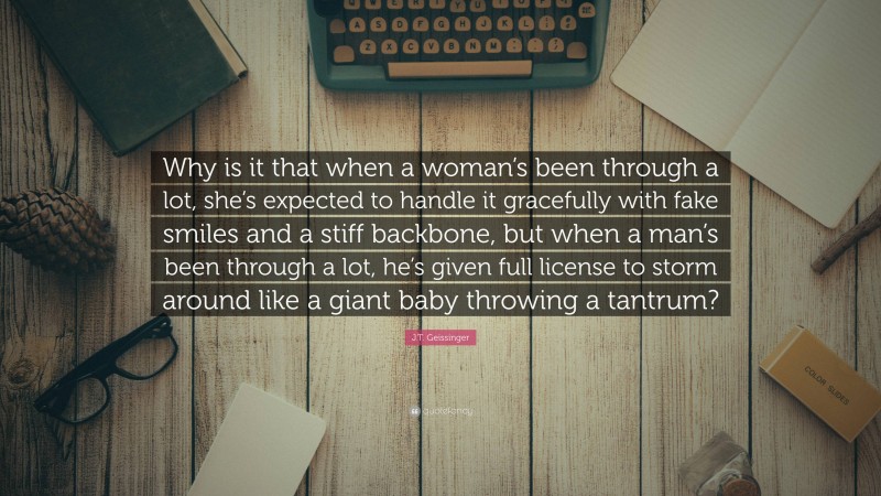 J.T. Geissinger Quote: “Why is it that when a woman’s been through a lot, she’s expected to handle it gracefully with fake smiles and a stiff backbone, but when a man’s been through a lot, he’s given full license to storm around like a giant baby throwing a tantrum?”