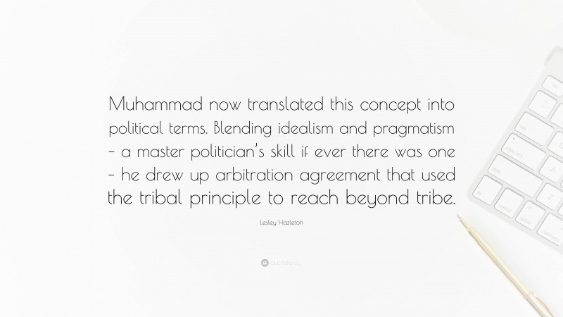 Lesley Hazleton Quote: “Muhammad now translated this concept into political terms. Blending idealism and pragmatism – a master politician’s skill if ever there was one – he drew up arbitration agreement that used the tribal principle to reach beyond tribe.”