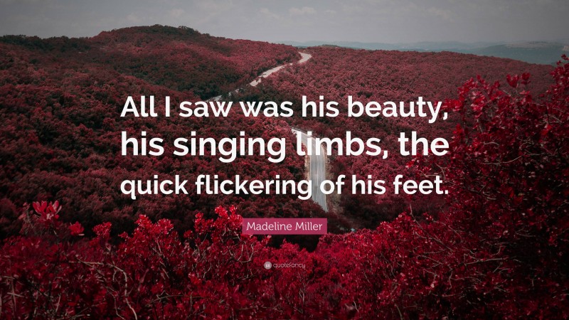 Madeline Miller Quote: “All I saw was his beauty, his singing limbs, the quick flickering of his feet.”