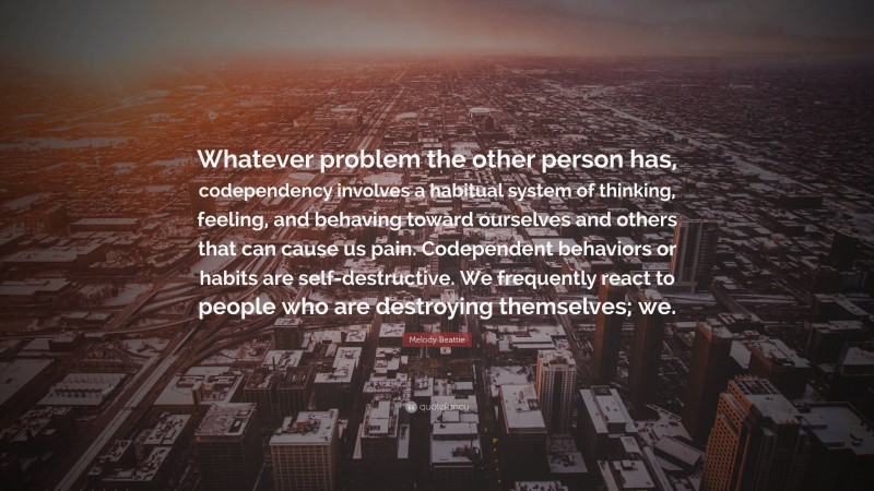 Melody Beattie Quote: “Whatever problem the other person has, codependency involves a habitual system of thinking, feeling, and behaving toward ourselves and others that can cause us pain. Codependent behaviors or habits are self-destructive. We frequently react to people who are destroying themselves; we.”